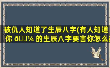 被仇人知道了生辰八字(有人知道你 🌼 的生辰八字要害你怎么办)
